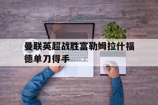 华体会_关于曼联英超战胜富勒姆拉什福德单刀得手的信息